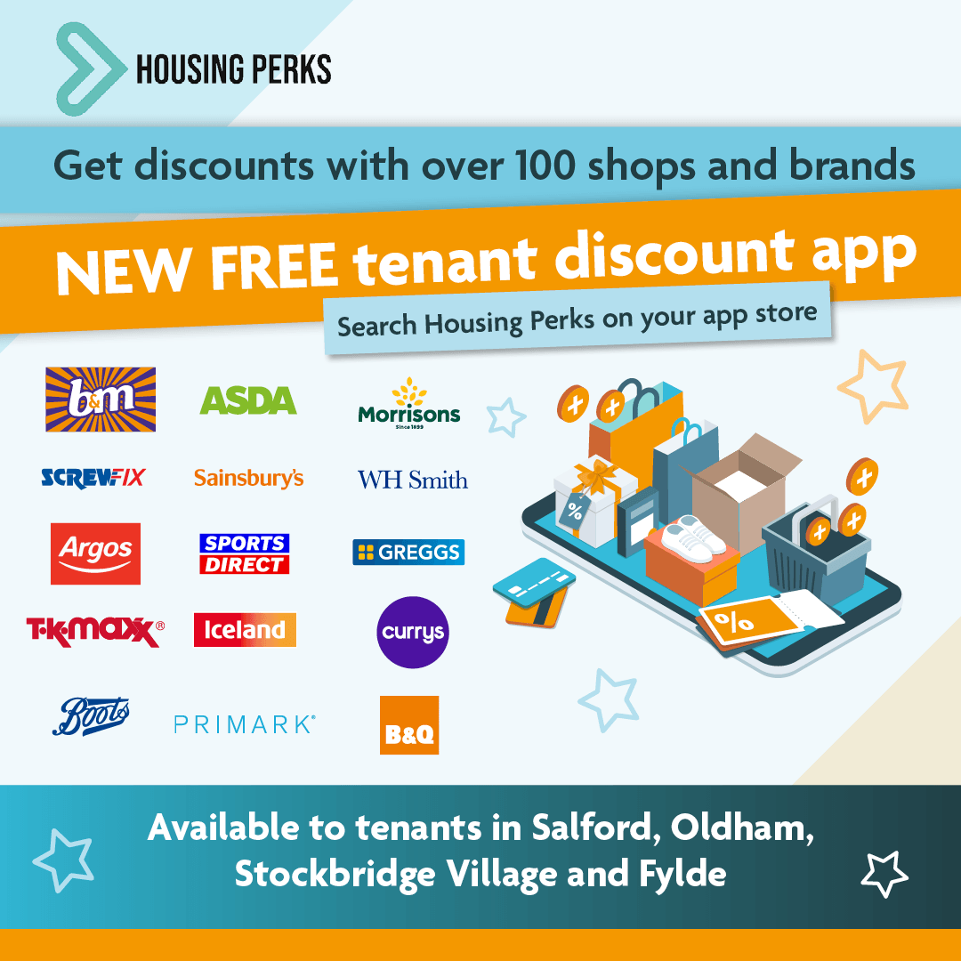 Get discounts with over 100 shops and brands. New free tenant discount app. Search housing perks on your app store. Available to tenants in Salford Oldham, Stockbridge Village and Fylde.